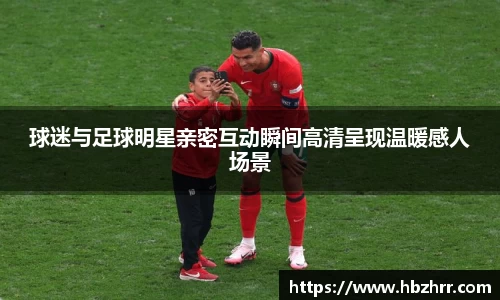 球迷与足球明星亲密互动瞬间高清呈现温暖感人场景