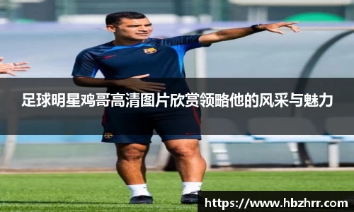 足球明星鸡哥高清图片欣赏领略他的风采与魅力